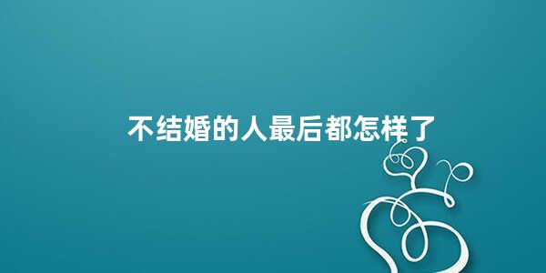 不结婚的人最后都怎样了