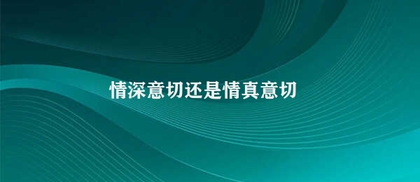 情深意切还是情真意切 情真意切优于情深意切