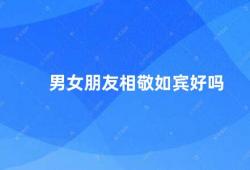 男女朋友相敬如宾好吗（男女朋友相敬如宾是一种健康的恋爱关系）