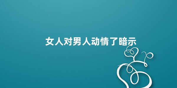 女人对男人动情了暗示