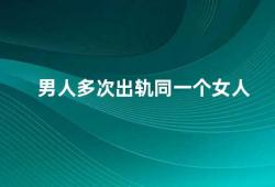 男人多次出轨同一个女人（男人多次出轨同一个女人是什么原因）