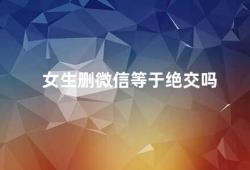 女生删微信等于绝交吗（女生删微信并不一定等于绝交）