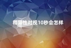 和异性对视10秒会怎样（和异性对视10秒的神奇效果）