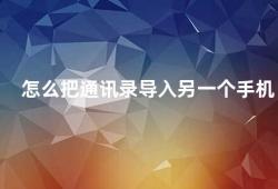 怎么把通讯录导入另一个手机（如何将通讯录导入新手机）