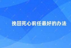 挽回死心前任最好的办法（如何挽回前任的心）