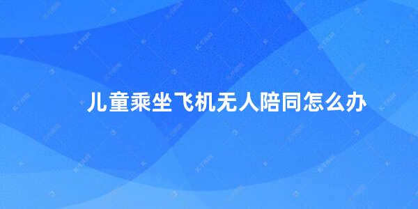 儿童乘坐飞机无人陪同怎么办