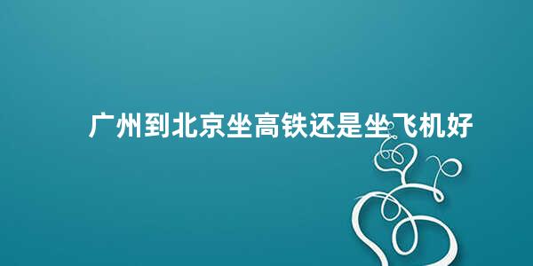 广州到北京坐高铁还是坐飞机好