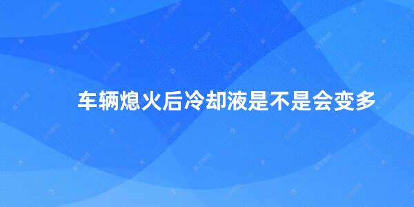 车辆熄火后冷却液是不是会变多