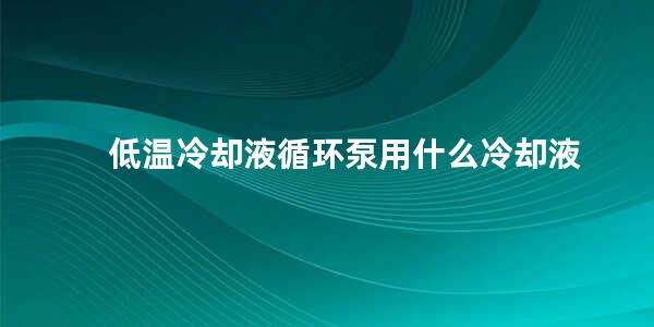 低温冷却液循环泵用什么冷却液