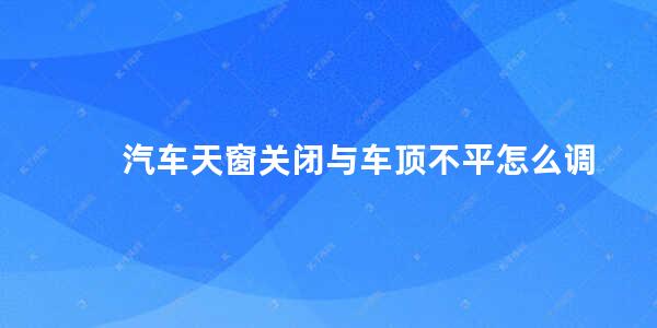 汽车天窗关闭与车顶不平怎么调