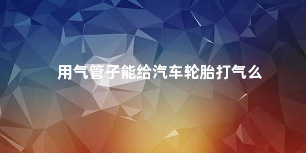 用气管子能给汽车轮胎打气么