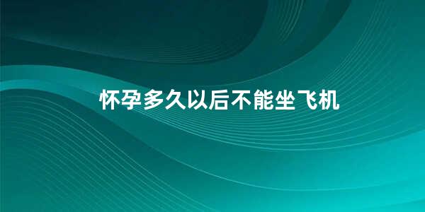 怀孕多久以后不能坐飞机