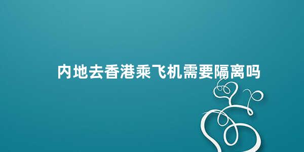 内地去香港乘飞机需要隔离吗